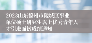 2023山东德州市陵城区事业单位硕士研究生以上优秀青年人才引进面试成绩通知