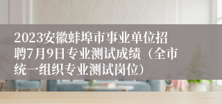 2023安徽蚌埠市事业单位招聘7月9日专业测试成绩（全市统一组织专业测试岗位）