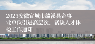 2023安徽宣城市绩溪县企事业单位引进高层次、紧缺人才体检工作通知