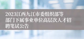 2023江西九江市委组织部等部门下属事业单位高层次人才招聘笔试公告