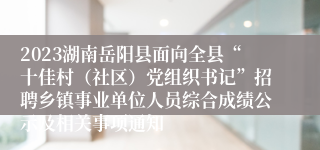 2023湖南岳阳县面向全县“十佳村（社区）党组织书记”招聘乡镇事业单位人员综合成绩公示及相关事项通知