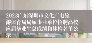 2023广东深圳市文化广电旅游体育局局属事业单位招聘高校应届毕业生总成绩和体检名单公示