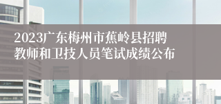 2023广东梅州市蕉岭县招聘教师和卫技人员笔试成绩公布