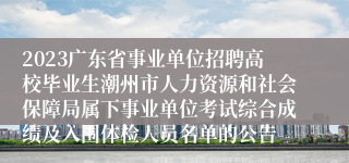 2023广东省事业单位招聘高校毕业生潮州市人力资源和社会保障局属下事业单位考试综合成绩及入围体检人员名单的公告