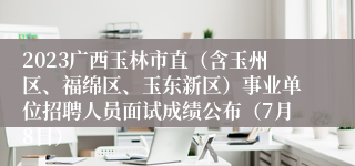 2023广西玉林市直（含玉州区、福绵区、玉东新区）事业单位招聘人员面试成绩公布（7月8日）