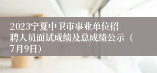 2023宁夏中卫市事业单位招聘人员面试成绩及总成绩公示（7月9日）
