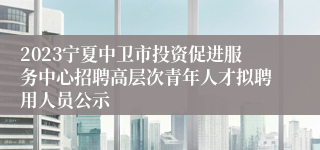 2023宁夏中卫市投资促进服务中心招聘高层次青年人才拟聘用人员公示