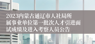 2023内蒙古通辽市人社局所属事业单位第一批次人才引进面试成绩及进入考察人员公告