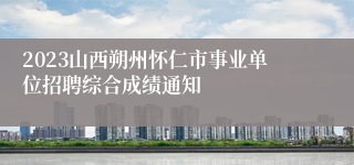 2023山西朔州怀仁市事业单位招聘综合成绩通知