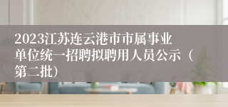 2023江苏连云港市市属事业单位统一招聘拟聘用人员公示（第二批）