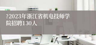 ?2023年浙江省机电技师学院招聘130人