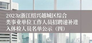 2023z浙江绍兴越城区综合类事业单位工作人员招聘递补进入体检人员名单公示（四）