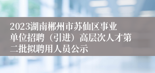 2023湖南郴州市苏仙区事业单位招聘（引进）高层次人才第二批拟聘用人员公示