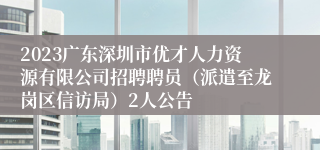 2023广东深圳市优才人力资源有限公司招聘聘员（派遣至龙岗区信访局）2人公告