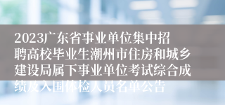 2023广东省事业单位集中招聘高校毕业生潮州市住房和城乡建设局属下事业单位考试综合成绩及入围体检人员名单公告