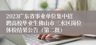 2023广东省事业单位集中招聘高校毕业生佛山市三水区岗位体检结果公告（第二批）