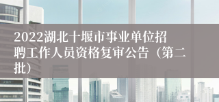 2022湖北十堰市事业单位招聘工作人员资格复审公告（第二批）