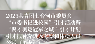 2023共青团七台河市委员会“市委书记进校园”引才活动暨“聚才奥运冠军之城”引才计划引才拟补充进入考察和体检人员公示（黑龙江）