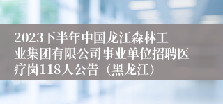 2023下半年中国龙江森林工业集团有限公司事业单位招聘医疗岗118人公告（黑龙江）