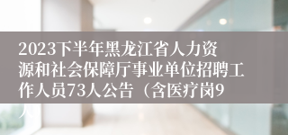 2023下半年黑龙江省人力资源和社会保障厅事业单位招聘工作人员73人公告（含医疗岗9人）