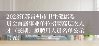 2023江苏常州市卫生健康委员会直属事业单位招聘高层次人才（长期）拟聘用人员名单公示（五）