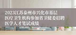 2023江苏泰州市兴化市基层医疗卫生机构参加省卫健委招聘医学人才笔试成绩