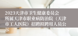 2023天津市卫生健康委员会所属天津市职业病防治院（天津市工人医院）招聘拟聘用人员公示