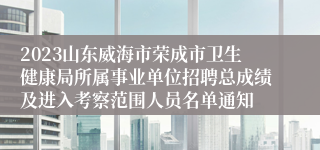 2023山东威海市荣成市卫生健康局所属事业单位招聘总成绩及进入考察范围人员名单通知