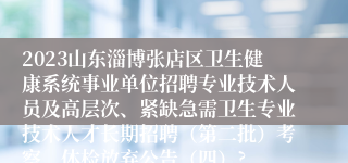 2023山东淄博张店区卫生健康系统事业单位招聘专业技术人员及高层次、紧缺急需卫生专业技术人才长期招聘（第二批）考察、体检放弃公告（四）?