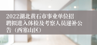 2022湖北黄石市事业单位招聘拟进入体检及考察人员递补公告（西塞山区）