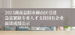 2023湖南益阳市赫山区引进急需紧缺专业人才支持国有企业面谈成绩公示