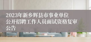 2023年新乡辉县市事业单位公开招聘工作人员面试资格复审公告