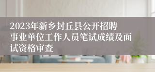 2023年新乡封丘县公开招聘事业单位工作人员笔试成绩及面试资格审查