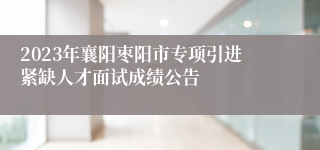2023年襄阳枣阳市专项引进紧缺人才面试成绩公告