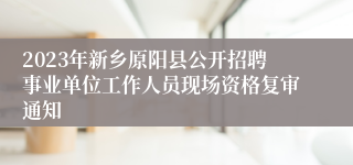 2023年新乡原阳县公开招聘事业单位工作人员现场资格复审通知