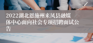 2022湖北恩施州来凤县融媒体中心面向社会专项招聘面试公告