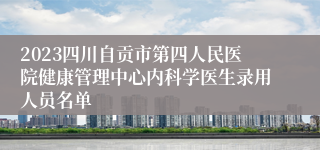 2023四川自贡市第四人民医院健康管理中心内科学医生录用人员名单