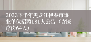 2023下半年黑龙江伊春市事业单位招聘181人公告（含医疗岗64人）