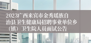 2023广西来宾市金秀瑶族自治县卫生健康局招聘事业单位乡（镇）卫生院人员面试公告