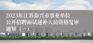 2023年江苏泰兴市事业单位公开招聘面试递补人员资格复审通知（一）