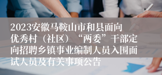 2023安徽马鞍山市和县面向优秀村（社区）“两委”干部定向招聘乡镇事业编制人员入围面试人员及有关事项公告