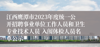 江西鹰潭市2023年度统一公开招聘事业单位工作人员和卫生专业技术人员 入闱体检人员名单公示