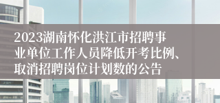 2023湖南怀化洪江市招聘事业单位工作人员降低开考比例、取消招聘岗位计划数的公告