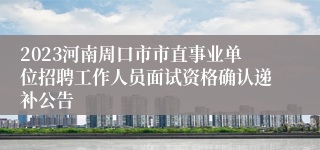 2023河南周口市市直事业单位招聘工作人员面试资格确认递补公告