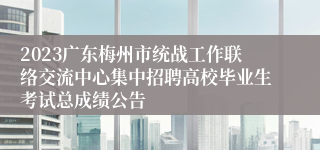 2023广东梅州市统战工作联络交流中心集中招聘高校毕业生考试总成绩公告