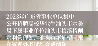 2023年广东省事业单位集中公开招聘高校毕业生汕头市水务局下属事业单位汕头市梅溪桥闸水利管理处、汕头市下埔桥闸水利管理处考试综合成绩和