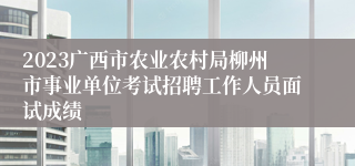 2023广西市农业农村局柳州市事业单位考试招聘工作人员面试成绩