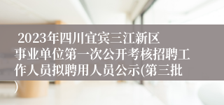  2023年四川宜宾三江新区事业单位第一次公开考核招聘工作人员拟聘用人员公示(第三批)