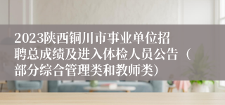 2023陕西铜川市事业单位招聘总成绩及进入体检人员公告（部分综合管理类和教师类）