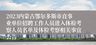 2023内蒙古鄂尔多斯市直事业单位招聘工作人员进入体检考察人员名单及体检考察相关事宜公告